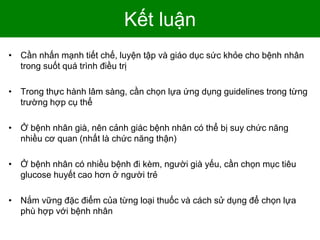 Kết luận
• Cần nhấn mạnh tiết chế, luyện tập và giáo dục sức khỏe cho bệnh nhân
trong suốt quá trình điều trị
• Trong thực hành lâm sàng, cần chọn lựa ứng dụng guidelines trong từng
trường hợp cụ thể
• Ở bệnh nhân già, nên cảnh giác bệnh nhân có thể bị suy chức năng
nhiều cơ quan (nhất là chức năng thận)
• Ở bệnh nhân có nhiều bệnh đi kèm, người già yếu, cần chọn mục tiêu
glucose huyết cao hơn ở người trẻ
• Nắm vững đặc điểm của từng loại thuốc và cách sử dụng để chọn lựa
phù hợp với bệnh nhân
 
