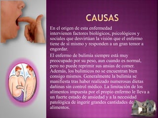 En el origen de esta enfermedad
intervienen factores biológicos, psicológicos y
sociales que desvirtúan la visión que el enfermo
tiene de sí mismo y responden a un gran temor a
engordar.
El enfermo de bulimia siempre está muy
preocupado por su peso, aun cuando es normal,
pero no puede reprimir sus ansias de comer.
Además, los bulímicos no se encuentran bien
consigo mismos. Generalmente la bulimia se
manifiesta tras haber realizado numerosas dietas
dañinas sin control médico. La limitación de los
alimentos impuesta por el propio enfermo le lleva a
un fuerte estado de ansiedad y a la necesidad
patológica de ingerir grandes cantidades de
alimentos.
 