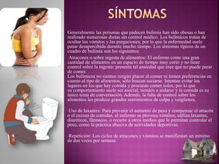 Generalmente las personas que padecen bulimia han sido obesas o han
realizado numerosas dietas sin control médico. Los bulímicos tratan de
ocultar los vómitos y las purgaciones, por lo que la enfermedad suele
pasar desapercibida durante mucho tiempo. Los síntomas típicos de un
cuadro de bulimia son los siguientes:
•Atracones o sobre ingesta de alimentos: El enfermo come una gran
cantidad de alimentos en un espacio de tiempo muy corto y no tiene
control sobre la ingesta: presenta tal ansiedad que cree que no puede parar
de comer.
Los bulímicos no sienten ningún placer al comer ni tienen preferencias en
cuanto al tipo de alimentos, sólo buscan saciarse. Intentan evitar los
lugares en los que hay comida y procuran comer solos, por lo que
su comportamiento suele ser asocial, tienden a aislarse y la comida es su
único tema de conversación. Además, la falta de control sobre los
alimentos les produce grandes sentimientos de culpa y vergüenza.
•Uso de laxantes: Para prevenir el aumento de peso y compensar el atracón
o el exceso de comidas, el enfermo se provoca vómitos, utiliza laxantes,
diuréticos, fármacos, o recurre a otros medios que le permitan controlar el
peso, como la práctica abusiva de actividades deportivas.
•Repetición: Los ciclos de atracones y vómitos se manifiestan un mínimo
de dos veces por semana.
 