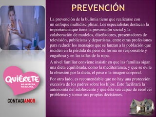 La prevención de la bulimia tiene que realizarse con
un enfoque multidisciplinar. Los especialistas destacan la
importancia que tiene la prevención social y la
colaboración de modelos, diseñadores, presentadores de
televisión, publicistas y deportistas, entre otras profesiones
para reducir los mensajes que se lanzan a la población que
inciden en la pérdida de peso de forma no responsable y
engañosa y en las tallas de la ropa.
A nivel familiar conviene insistir en que las familias sigan
una dieta equilibrada, como la mediterránea, y que se evite
la obsesión por la dieta, el peso o la imagen corporal.
Por otro lado, es recomendable que no hay una protección
excesiva de los padres sobre los hijos. Esto facilitará la
autonomía del adolescente y que éste sea capaz de resolver
problemas y tomar sus propias decisiones.
 