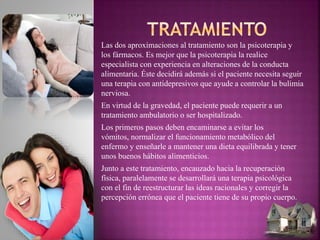 Las dos aproximaciones al tratamiento son la psicoterapia y
los fármacos. Es mejor que la psicoterapia la realice
especialista con experiencia en alteraciones de la conducta
alimentaria. Éste decidirá además si el paciente necesita seguir
una terapia con antidepresivos que ayude a controlar la bulimia
nerviosa.
En virtud de la gravedad, el paciente puede requerir a un
tratamiento ambulatorio o ser hospitalizado.
Los primeros pasos deben encaminarse a evitar los
vómitos, normalizar el funcionamiento metabólico del
enfermo y enseñarle a mantener una dieta equilibrada y tener
unos buenos hábitos alimenticios.
Junto a este tratamiento, encauzado hacia la recuperación
física, paralelamente se desarrollará una terapia psicológica
con el fin de reestructurar las ideas racionales y corregir la
percepción errónea que el paciente tiene de su propio cuerpo.
 