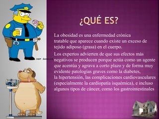 La obesidad es una enfermedad crónica
tratable que aparece cuando existe un exceso de
tejido adiposo (grasa) en el cuerpo.
Los expertos advierten de que sus efectos más
negativos se producen porque actúa como un agente
que acentúa y agrava a corto plazo y de forma muy
evidente patologías graves como la diabetes,
la hipertensión, las complicaciones cardiovasculares
(especialmente la cardiopatía isquémica), e incluso
algunos tipos de cáncer, como los gastrointestinales
 