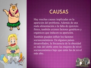 Hay muchas causas implicadas en la
aparición del problema. Además de una
mala alimentación o la falta de ejercicio
físico, también existen factores genéticos y
orgánicos que inducen su aparición.
También pueden influir los factores
socioeconómicos. En algunos países
desarrollados, la frecuencia de la obesidad
es más del doble entre las mujeres de nivel
socioeconómico bajo que entre las de nivel
más alto.
 