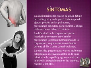 La acumulación del exceso de grasa debajo
del diafragma y en la pared torácica puede
ejercer presión en los pulmones,
provocando dificultad para respirar y ahogo,
incluso con un esfuerzo mínimo.
La dificultad en la respiración puede
interferir gravemente en el sueño,
provocando la parada momentánea de la
respiración, lo que causa somnolencia
durante el día y otras complicaciones.
La obesidad puede causar varios problemas
ortopédicos, incluyendo dolor en la zona
inferior de la espalda y agravamiento de
la artrosis, especialmente en las caderas,
rodillas y tobillos.
 