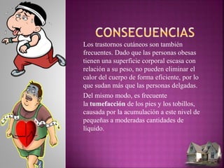 Los trastornos cutáneos son también
frecuentes. Dado que las personas obesas
tienen una superficie corporal escasa con
relación a su peso, no pueden eliminar el
calor del cuerpo de forma eficiente, por lo
que sudan más que las personas delgadas.
Del mismo modo, es frecuente
la tumefacción de los pies y los tobillos,
causada por la acumulación a este nivel de
pequeñas a moderadas cantidades de
líquido.
 