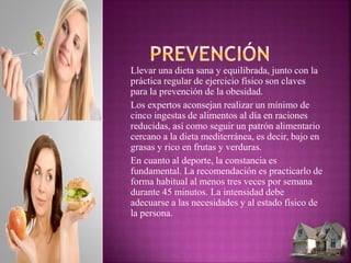 Llevar una dieta sana y equilibrada, junto con la
práctica regular de ejercicio físico son claves
para la prevención de la obesidad.
Los expertos aconsejan realizar un mínimo de
cinco ingestas de alimentos al día en raciones
reducidas, así como seguir un patrón alimentario
cercano a la dieta mediterránea, es decir, bajo en
grasas y rico en frutas y verduras.
En cuanto al deporte, la constancia es
fundamental. La recomendación es practicarlo de
forma habitual al menos tres veces por semana
durante 45 minutos. La intensidad debe
adecuarse a las necesidades y al estado físico de
la persona.
 