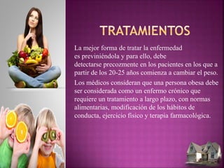 La mejor forma de tratar la enfermedad
es previniéndola y para ello, debe
detectarse precozmente en los pacientes en los que a
partir de los 20-25 años comienza a cambiar el peso.
Los médicos consideran que una persona obesa debe
ser considerada como un enfermo crónico que
requiere un tratamiento a largo plazo, con normas
alimentarias, modificación de los hábitos de
conducta, ejercicio físico y terapia farmacológica.
 