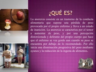 La anorexia consiste en un trastorno de la conducta
alimentaria que supone una pérdida de peso
provocada por el propio enfermo y lleva a un estado
de inanición. La anorexia se caracteriza por el temor
a aumentar de peso, y por una percepción
distorsionada y delirante del propio cuerpo que hace
que el enfermo se vea gordo aun cuando su peso se
encuentra por debajo de lo recomendado. Por ello
inicia una disminución progresiva del peso mediante
ayunos y la reducción de la ingesta de alimentos.
 