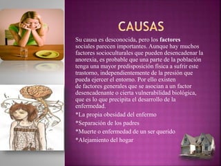 Su causa es desconocida, pero los factores
sociales parecen importantes. Aunque hay muchos
factores socioculturales que pueden desencadenar la
anorexia, es probable que una parte de la población
tenga una mayor predisposición física a sufrir este
trastorno, independientemente de la presión que
pueda ejercer el entorno. Por ello existen
de factores generales que se asocian a un factor
desencadenante o cierta vulnerabilidad biológica,
que es lo que precipita el desarrollo de la
enfermedad.
*La propia obesidad del enfermo
*Separación de los padres
*Muerte o enfermedad de un ser querido
*Alejamiento del hogar
 