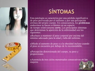 Esta patología se caracteriza por una pérdida significativa
de peso provocada por el enfermo y por una percepción
errónea del propio cuerpo. En consecuencia, los problemas
endocrinos se hacen evidentes en un espacio
de tiempo relativamente corto. Los principales síntomas
que determinan la aparición de la enfermedad son los
siguientes:
Rechazo a mantener el peso corporal por encima del
mínimo adecuado para la edad y talla del enfermo.
Miedo al aumento de peso o a la obesidad incluso cuando
el peso se encuentra por debajo de lo recomendable.
Percepción distorsionada del cuerpo, su peso y
proporciones.
Ausencia de tres ciclos menstruales consecutivos en las
mujeres
 