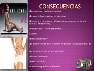 ₠Las pulsaciones cardiacas se reducen.
₠Desaparece la menstruación en las mujeres.
₠Disminuye la masa ósea y, en los casos muy tempranos, se frena la
velocidad de crecimiento.
₠Disminución de la motilidad intestinal.
₠Anemia.
₠Estreñimiento crónico.
₠La disminución del gasto energético produce una sensación constante de
frío.
₠La piel se deshidrata, se seca y se agrieta.
₠Las uñas se quiebran.
₠Pérdida de cabello.
₠Hinchazones y dolores abdominales
 
