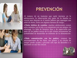 Al tratarse de un trastorno que suele iniciarse en la
adolescencia, la observación por parte de la familia es
crucial para detectar en el menor hábitos que supongan una
señal de alerta. Estos son algunos factores de riesgo:
Malos hábitos de comidas: muchos adolescentes comen
solos mientras ven la tele o se comunican con sus amigos vía
whatsapp. La falta de horarios fijos y de supervisión por
parte de los padres acerca de lo que comen incrementan las
probabilidad de desarrollar un trastorno de la alimentación.
Mala comunicación con los padres: conocer las
preocupaciones de los hijos, sus gustos y su círculo de
amigos puede ayudar a prevenir este tipo de desorden o a
detectarlo en una fase inicial.
 