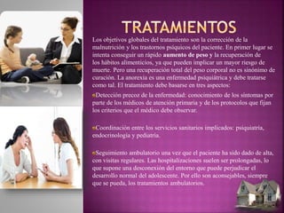 Los objetivos globales del tratamiento son la corrección de la
malnutrición y los trastornos psíquicos del paciente. En primer lugar se
intenta conseguir un rápido aumento de peso y la recuperación de
los hábitos alimenticios, ya que pueden implicar un mayor riesgo de
muerte. Pero una recuperación total del peso corporal no es sinónimo de
curación. La anorexia es una enfermedad psiquiátrica y debe tratarse
como tal. El tratamiento debe basarse en tres aspectos:
Detección precoz de la enfermedad: conocimiento de los síntomas por
parte de los médicos de atención primaria y de los protocolos que fijan
los criterios que el médico debe observar.
Coordinación entre los servicios sanitarios implicados: psiquiatría,
endocrinología y pediatría.
Seguimiento ambulatorio una vez que el paciente ha sido dado de alta,
con visitas regulares. Las hospitalizaciones suelen ser prolongadas, lo
que supone una desconexión del entorno que puede perjudicar el
desarrollo normal del adolescente. Por ello son aconsejables, siempre
que se pueda, los tratamientos ambulatorios.
 