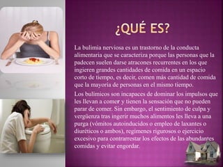 La bulimia nerviosa es un trastorno de la conducta
alimentaria que se caracteriza porque las personas que la
padecen suelen darse atracones recurrentes en los que
ingieren grandes cantidades de comida en un espacio
corto de tiempo, es decir, comen más cantidad de comida
que la mayoría de personas en el mismo tiempo.
Los bulímicos son incapaces de dominar los impulsos que
les llevan a comer y tienen la sensación que no pueden
parar de comer. Sin embargo, el sentimiento de culpa y
vergüenza tras ingerir muchos alimentos les lleva a una
purga (vómitos autoinducidos o empleo de laxantes o
diuréticos o ambos), regímenes rigurosos o ejercicio
excesivo para contrarrestar los efectos de las abundantes
comidas y evitar engordar.
 