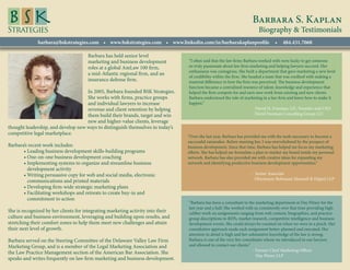 Barbara S. Kaplan
                                                                                                                         Biography & Testimonials
              barbara@bskstrategies.com • www.bskstrategies.com • www.linkedin.com/in/barbarakaplanprofile                        •   484.431.7068

                                      Barbara has held senior level
                                      marketing and business development         “I often said that the law firms Barbara worked with were lucky to get someone
                                      roles at a global AmLaw 100 firm,          so truly passionate about law firm marketing and helping lawyers succeed. Her
                                                                                 enthusiasm was contagious. She built a department that gave marketing a new level
                                      a mid-Atlantic regional firm, and an
                                                                                 of credibility within the firm. She headed a team that was credited with making a
                                      insurance defense firm.                    material difference in how the firm was perceived. The business development
                                                                                 function became a centralized resource of talent, knowledge and experience that
                                    In 2005, Barbara founded BSK Strategies.     helped the firm compete for and earn new work from existing and new clients.
                                    She works with firms, practice groups        Barbara understood the role of marketing in a law firm and knew how to make it
                                    and individual lawyers to increase           happen.”
                                    revenue and client retention by helping      				                                  - David H. Freeman, J.D., Founder and CEO
                                    them build their brands, target and win       				                                  David Freeman Consulting Group LLC
                                    new and higher-value clients, leverage
thought leadership, and develop new ways to distinguish themselves in today’s
competitive legal marketplace.
                                                                                 “Over the last year, Barbara has provided me with the tools necessary to become a
                                                                                 successful rainmaker. Before meeting her, I was overwhelmed by the prospect of
Barbara’s recent work includes:                                                  business development. Since that time, Barbara has helped me focus my marketing
	      • Leading business development skills-building programs                   efforts. She has helped me formulate a plan to market my brand inside my personal
	      • One-on-one business development coaching                                network. Barbara has also provided me with creative ideas for expanding my
	      •  mplementing systems to organize and streamline business
         I                                                                       network and identifying productive business development opportunities.”
         development activity
	      •  riting persuasive copy for web and social media, electronic
         W                                                                       				- Senior Associate
                                                                                 				  Obermayer Rebmann Maxwell  Hippel LLP
         communications and printed materials
	      • Developing firm-wide strategic marketing plans
	      •  acilitating workshops and retreats to create buy-in and
         F
         commitment to action
                                                                                 “Barbara has been a consultant to the marketing department at Day Pitney for the
                                                                                 last year and a half. She worked with us consistently over that time providing high-
She is recognized by her clients for integrating marketing activity into their   caliber work on assignments ranging from web content, biographies, and practice
culture and business environment, leveraging and building upon results, and      group descriptions to RFPs, market research, competitive intelligence and business
stretching their comfort zones to help them meet new challenges and attain       development events. She could always be counted on when we were in a pinch. Her
their next level of growth.                                                      consultative approach made each assignment better-planned and executed. Her
                                                                                 attention to detail is high and her substantive knowledge of the law is strong.
Barbara served on the Steering Committee of the Delaware Valley Law Firm         Barbara is one of the very few consultants whom we introduced to our lawyers
Marketing Group, and is a member of the Legal Marketing Association and          and allowed to contact our clients.”
                                                                                 				                                  - Former Chief Marketing Officer
the Law Practice Management section of the American Bar Association. She
                                                                                   				                                  Day Pitney LLP
speaks and writes frequently on law firm marketing and business development.
 