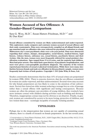 Behavioral Sciences and the Law
Behav. Sci. Law 29: 728–740 (2011)
Published online in Wiley Online Library
(wileyonlinelibrary.com) DOI: 10.1002/bsl.1007



Women Accused of Sex Offenses: A
Gender-Based Comparison
Sara G. West, M.D.†, Susan Hatters Friedman, M.D.*,† and
Ki Dan Kim‡

Sexual offenses committed by women are likely underestimated and under-reported.
This exploratory study compares and contrasts women accused of sexual offenses and
their male counterparts. Data were retrospectively compiled on all alleged female and
age-matched male sex offenders who were referred for psychiatric evaluation to a large
Midwestern city’s court psychiatric clinic over a six-year period. Data were abstracted
regarding their crimes, charges, demographics, social history, medical history, legal
history, violence history, substance use, sexual history, psychiatric history and their
victims. Like the men, women were most frequently referred for sexual predator clas-
siﬁcation evaluations. Ages ranged from 19 to 62 years, and the majority had children.
Most had prior arrests. One-third had a past history of psychiatric hospitalization, and
most were given a non-paraphilic psychiatric diagnosis. The majority of the women
reported past histories of sexual or physical victimization. While there were many sim-
ilarities between female and male sex offenders in this psychiatric sample, women more
frequently had victims of both genders. Copyright © 2011 John Wiley & Sons, Ltd.


Studies consistently demonstrate that less than 10% of sexual crimes are perpetrated
by women (FBI, 2006). There is concern, however, that the sex offenses committed
by women are under-reported, and thus underestimated. Societal views may account
for why female perpetrators are less likely to come to the attention of law enforce-
ment. Society has viewed an older woman seducing a teenage boy as a rite of passage
rather than a sexual offense with signiﬁcant and lasting consequences. Because
women are often the primary care providers of young children, they routinely have
more intimate contact with children during activities such as bathing and dressing.
Therefore, inappropriate contact may not be obvious to an observer. Finally, in gen-
eral, women are considered by society to be more loving, protective of children, and
less violent than men – seemingly incapable of sexually violating another.

                                      TYPOLOGIES
Perhaps due to the misperception that women are not capable of committing sexual
offenses, there is a dearth of research on female perpetrators. In the last several years,

* Correspondence to: Susan Hatters Friedman, M.D., 24200 Chagrin Blvd., Beachwood Ohio 44122, U.S.A.
E-mail: susanhfmd@hotmail.com
†
  Cuyahoga County Court Psychiatric Clinic, Cleveland, Ohio.
‡
  Case Western Reserve University, Cleveland, Ohio.

This work was presented at the American Psychiatric Association annual meeting, Honolulu, Hawaii, May
2011.


Copyright © 2011 John Wiley & Sons, Ltd.
 