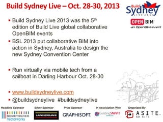 Build Sydney Live – Oct. 28-30, 2013
 Build Sydney Live 2013 was the 5th
edition of Build Live global collaborative
OpenBIM events
 BSL 2013 put collaborative BIM into
action in Sydney, Australia to design the
new Sydney Convention Center
 Run virtually via mobile tech from a
sailboat in Darling Harbour Oct. 28-30
 www.buildsydneylive.com
 @buildsydneylive #buildsydneylive
Headline Sponsor

Silver Sponsor

Prize Sponsor

In Association With

Organized By

 