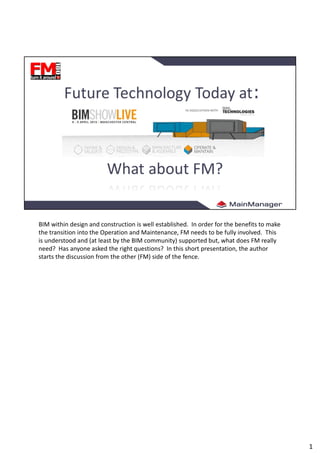 BIM within design and construction is well established. In order for the benefits to make
the transition into the Operation and Maintenance, FM needs to be fully involved. This
is understood and (at least by the BIM community) supported but, what does FM really
need? Has anyone asked the right questions? In this short presentation, the author
starts the discussion from the other (FM) side of the fence.
1
 