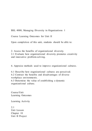BSL 4000, Managing Diversity in Organizations 1
Course Learning Outcomes for Unit II
Upon completion of this unit, students should be able to:
2. Assess the benefits of organizational diversity.
2.1 Evaluate how organizational diversity promotes creativity
and innovative problem-solving.
6. Appraise methods used to improve organizational cultures.
6.1 Describe how organizational cultures are perceived.
6.2 Contrast the benefits and disadvantages of diverse
workplace environments.
6.3 Determine the value of establishing a dynamic
organizational culture.
Course/Unit
Learning Outcomes
Learning Activity
2.1
Unit Lesson
Chapter 10
Unit II Project
 