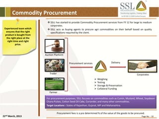 22nd March, 2013 Page No. : 10
Commodity Procurement
Experienced team which
ensures that the right
product is bought from
the right place at the
right time and right
price.
 SSLL has started to provide Commodity Procurement services from FY 12 for large to medium
corporates.
 SSLL acts as buying agents to procure agri commodities on their behalf based on quality
specifications required by the client.
Procurement fees is a pre determined % of the value of the goods to be procured.
For procurement purposes, SSLL focuses on commodities such as Cumin, Mustard, Wheat, Soyabean
Chana Pulses, Cotton Seed Oil Cake, Coriander, and many other commodities.
Target Locations : States of Rajasthan, Gujarat, MP and Maharashtra.
Procurement services Delivery
 Weighing
 Testing
 Storage & Preservation
 Collateral Funding
Farmer
Trader
Auction Platform
Corporates
 