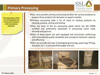 22nd March, 2013 Page No. : 11
Primary Processing
Processing plants which
are well equipped and
structured to conform
with international
standards.
SSLL also provides primary processing facilities for various products to
prepare these products for domestic or export markets
Primary processing adds a lot of value to existing products by
cleaning, grading, sorting and testing
SSLL has state of the art processing plants which are ISO 22000
certified and particularly specializes in processing cumin seed,
almonds and peanuts
Each of these plants are well equipped and structured, conforming
with international quality standards and running at maximum capacity
and efficiency
SSLL can provide any type of packaging (gunny bag, paper bag, PP bag,
box pack, etc.) in any specified weight and size
 