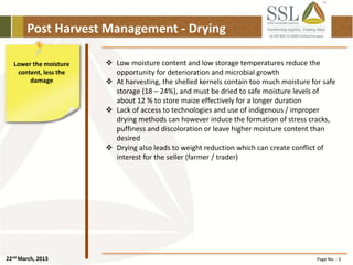 22nd March, 2013 Page No. : 3
Post Harvest Management - Drying
Lower the moisture
content, less the
damage
 Low moisture content and low storage temperatures reduce the
opportunity for deterioration and microbial growth
 At harvesting, the shelled kernels contain too much moisture for safe
storage (18 – 24%), and must be dried to safe moisture levels of
about 12 % to store maize effectively for a longer duration
 Lack of access to technologies and use of indigenous / improper
drying methods can however induce the formation of stress cracks,
puffiness and discoloration or leave higher moisture content than
desired
 Drying also leads to weight reduction which can create conflict of
interest for the seller (farmer / trader)
 