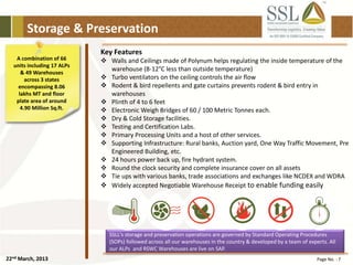 22nd March, 2013 Page No. : 7
Storage & Preservation
A combination of 66
units including 17 ALPs
& 49 Warehouses
across 3 states
encompassing 8.06
lakhs MT and floor
plate area of around
4.90 Million Sq.ft.
SSLL's storage and preservation operations are governed by Standard Operating Procedures
(SOPs) followed across all our warehouses in the country & developed by a team of experts. All
our ALPs and RSWC Warehouses are live on SAP.
Key Features
 Walls and Ceilings made of Polynum helps regulating the inside temperature of the
warehouse (8-12°C less than outside temperature)
 Turbo ventilators on the ceiling controls the air flow
 Rodent & bird repellents and gate curtains prevents rodent & bird entry in
warehouses
 Plinth of 4 to 6 feet
 Electronic Weigh Bridges of 60 / 100 Metric Tonnes each.
 Dry & Cold Storage facilities.
 Testing and Certification Labs.
 Primary Processing Units and a host of other services.
 Supporting Infrastructure: Rural banks, Auction yard, One Way Traffic Movement, Pre
Engineered Building, etc.
 24 hours power back up, fire hydrant system.
 Round the clock security and complete insurance cover on all assets
 Tie ups with various banks, trade associations and exchanges like NCDEX and WDRA
 Widely accepted Negotiable Warehouse Receipt to enable funding easily
 