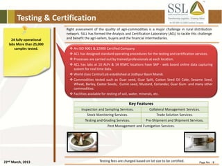 22nd March, 2013 Page No. : 8
Testing & Certification
24 fully operational
labs More than 25,000
samples tested.
Right assessment of the quality of agri-commodities is a major challenge in rural distribution
network. SSLL has formed the Analysis and Certification Laboratory (ACL) to tackle this challenge
and benefit the agri-sellers, buyers and the financial intermediaries.
Key Features
Inspection and Sampling Services. Collateral Management Services.
Stock Monitoring Services. Trade Solution Services.
Testing and Grading Services. Pre-Shipment and Shipment Services.
Pest Management and Fumigation Services.
Testing fees are charged based on lot size to be certified.
 An ISO 9001 & 22000 Certified Company.
 ACL has designed standard operating procedures for the testing and certification services.
 Processes are carried out by trained professionals at each location.
 ACL has labs at 10 ALPs & 14 RSWC locations have SAP - web based online data capturing
system for real time data.
 World class Central Lab established at Jodhpur Basni Mandi.
 Commodities tested such as Guar seed, Guar Split, Cotton Seed Oil Cake, Sesame Seed,
Wheat, Barley, Castor Seeds, Cumin seed, Mustard, Coriander, Guar Gum and many other
commodities.
 Facilities available for testing of soil, water, minerals, etc.
 