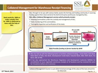 22nd March, 2013 Page No. : 9
CollateralManagementforWarehouseReceiptFinancing
Stock worth Rs. 2600 crs
under custody, Over
Rs. 1000 crs disbursed as
loans with the help of
SSLL.
SSLL through its tie-ups with various banks assists the farming and trading community in sourcing
funding against their stock stored at the ALPs & 3rd party warehouses managed by SSLL.
SSLL offers Collateral Management services which primarily include :
 Keeping Commodities under the custody and management of SSLL.
 Daily monitoring of the commodities.
 Fortnightly inspection and verification of the stock.
Collateral Management Income is a pre determined percentage of the value of the loan amount to
be disbursed.
 SSLL has tied up with the following banks to facilitate collateral funding, : Union Bank, ICICI Bank,
State Bank of India, Axis Bank, Development Credit Bank, Induslnd Bank, IDBI, HDFC Bank, Yes
Bank, OBC & PNB.
 It has also approached the Warehouse Regulatory and Development Authority (WRDA) for
accreditation to issue negotiable warehouse receipts at 10 locations and has received the same
for 3 locations (others are in process).
Seeks
funding
Provides Warehouse
Receipts (WHR) &
Negotiable
Warehouse Receipts
(NWHR) accredited by
WDRA
Farmer SSLL Bank
Tie up with
Banks
Bank Provides funding to farmer backed by WHR
 