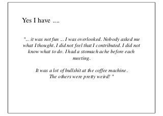 Yes I have ....

"... it was not fun ... I was overlooked. Nobody asked me
what I thought. I did not feel that I contributed. I did not
   know what to do. I had a stomach ache before each
                           meeting.

      It was a lot of bullshit at the coffee machine.
             The others were pretty weird! "
 