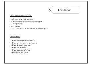5.   Conclusion
What do we see in a group?
 - Focus on the task reduces
 - We are talking about irrelevant topics
 - Resignation
 - Irritation
 - The leader and members can be challenged



Why is this?

- What will happen to me now?
- What has been my contribution
- What do I take with me?
- What can I expect
- What is expected of me
- The desire for safety
 