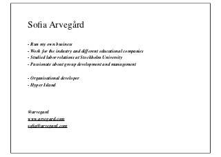 Soﬁa Arvegård
- Run my own business
- Work for the industry and different educational companies
- Studied labor relations at Stockholm University
- Passionate about group development and management

- Organisational developer
- Hyper Island




@arvegard
www.arvegard.com
soﬁa@arvegard.com
 