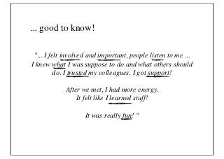 ... good to know!

 "... I felt involved and important, people listen to me ...
I knew what I was suppose to do and what others should
          do. I trusted my colleagues. I got support!

            After we met, I had more energy.
                It felt like I learned stuff!

                    It was really fun! "
 