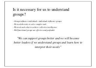 Is it necessary for us to understand
groups?
- Groups inﬂuence individuals -individuals inﬂuence groups
- We need diversity to solve complex task
- We need each other to achieve collective intelligence
- Well functional groups are effective and proﬁtable



   ”We can support groups better and we will become
 better leaders if we understand groups and learn how to
                   interpret their needs”
 