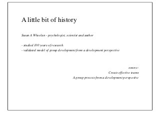 A little bit of history

Susan A Wheelan - psychologist, scientist and author

- studied 100 years of research
- validated model of group development from a development perspective




                                                                             source:
                                                              Create effective teams
                                     A group process from a development perspective
 