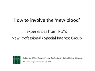 How to involve the ‘new blood’

          experiences from IFLA’s
New Professionals Special Interest Group



      Sebastian Wilke, Convenor, New Professionals Special Interest Group
      BSLA mini-congress, Berlin, 24 Feb 2012
 