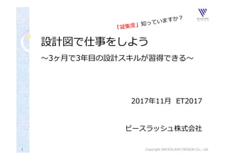 設計図で仕事をしよう
〜3ヶ⽉で3年⽬の設計スキルが習得できる〜
2017年11⽉ ET2017
ビースラッシュ株式会社
Copyright BACKSLASH DESIGN Co., Ltd.1
 