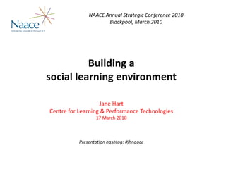 NAACE Annual Strategic Conference 2010
                     Blackpool, March 2010




          Building a 
social learning environment

                   Jane Hart
Centre for Learning & Performance Technologies
                 17 March 2010



          Presentation hashtag: #jhnaace


                                                       © C4LPT | Slide  1
 