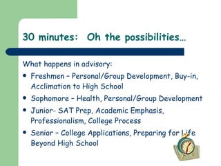 30 minutes:  Oh the possibilities… What happens in advisory: Freshmen – Personal/Group Development, Buy-in, Acclimation to High School Sophomore – Health, Personal/Group Development Junior- SAT Prep, Academic Emphasis, Professionalism, College Process Senior – College Applications, Preparing for Life Beyond High School 