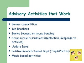 Advisory Activities that Work Banner competition Ice Breakers  Games focused on group bonding  Group Circle Discussions (Reflection, Response to Articles) Update Days Positive Reward/Award Days (Trips/Parties) Music based activities 