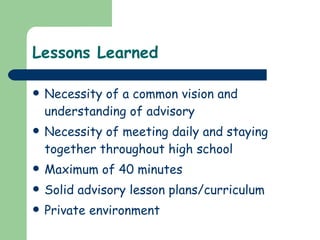 Lessons Learned Necessity of a common vision and understanding of advisory Necessity of meeting daily and staying together throughout high school Maximum of 40 minutes Solid advisory lesson plans/curriculum Private environment 
