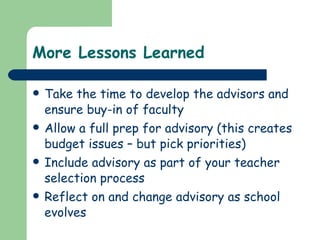 More Lessons Learned Take the time to develop the advisors and ensure buy-in of faculty Allow a full prep for advisory (this creates budget issues – but pick priorities) Include advisory as part of your teacher selection process Reflect on and change advisory as school evolves 