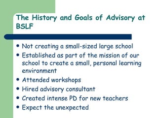 The History and Goals of Advisory at BSLF Not creating a small-sized large school Established as part of the mission of our school to create a small, personal learning environment Attended workshops Hired advisory consultant Created intense PD for new teachers  Expect the unexpected 
