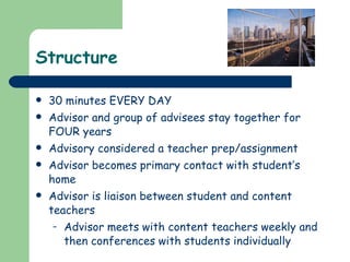Structure 30 minutes EVERY DAY Advisor and group of advisees stay together for FOUR years Advisory considered a teacher prep/assignment Advisor becomes primary contact with student’s home Advisor is liaison between student and content teachers Advisor meets with content teachers weekly and then conferences with students individually 