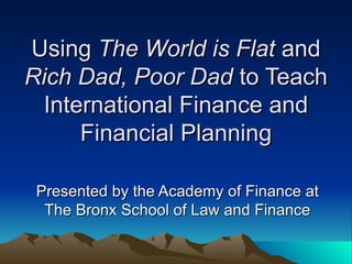 Using  The World is Flat  and  Rich Dad, Poor Dad  to Teach International Finance and Financial Planning Presented by the Academy of Finance at The Bronx School of Law and Finance 