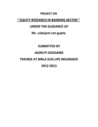 PROJECT ON
“ EQUITY RESEARCH IN BANKING SECTOR ”
       UNDER THE GUIDANCE OF
        Mr. subojeet sen gupta.


            SUBMITTED BY
          JAGRUTI GODAMBE
 TRAINEE AT BIRLA SUN LIFE INSURANCE
              2012-2013
 