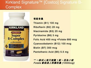 Kirkland Signature™ [Costco] Signature B-
Complex
每錠含量
Thiamin (B1) 100 mg
Riboflavin (B2) 20 mg
Niacinamide (B3) 25 mg
Pyridoxine (B6) 3 mg
Folic Acid 400 mcg =Folate 680 mcg
Cyanocobalamin (B12) 100 mcg
Biotin (B7) 300 mcg
Pantothenic Acid (B5) 5.5 mg
** 一般成人每天建議 1 錠 ~ 因為 2 錠
Folate 會超過上限攝取量 (1000mcg)
 