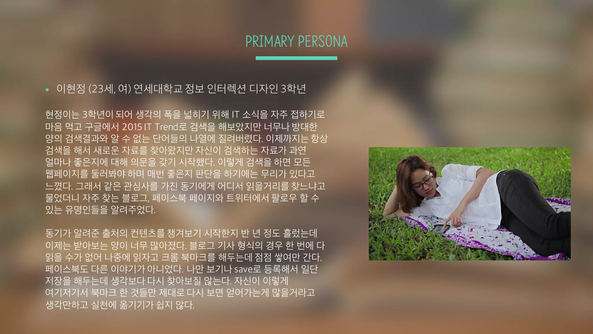 PRIMARY PERSONA
§ 이현정 (23세, 여) 연세대학교 정보 인터렉션 디자인 3학년
현정이는 3학년이 되어 생각의 폭을 넓히기 위해 IT 소식을 자주 접하기로
마음 먹고 구글에서 2015 IT Trend로 검색을 해보았지만 너무나 방대한
양의 검색결과와 알 수 없는 단어들의 나열에 질려버렸다. 이제까지는 항상
검색을 해서 새로운 자료를 찾아왔지만 자신이 검색하는 자료가 과연
얼마나 좋은지에 대해 의문을 갖기 시작했다. 이렇게 검색을 하면 모든
웹페이지를 둘러봐야 하며 매번 좋은지 판단을 하기에는 무리가 있다고
느꼈다. 그래서 같은 관심사를 가진 동기에게 어디서 읽을거리를 찾느냐고
물었더니 자주 찾는 블로그, 페이스북 페이지와 트위터에서 팔로우 할 수
있는 유명인들을 알려주었다.
동기가 알려준 출처의 컨텐츠를 챙겨보기 시작한지 반 년 정도 흘렀는데
이제는 받아보는 양이 너무 많아졌다. 블로그 기사 형식의 경우 한 번에 다
읽을 수가 없어 나중에 읽자고 크롬 북마크를 해두는데 점점 쌓여만 간다.
페이스북도 다른 이야기가 아니었다. 나만 보기나 save로 등록해서 일단
저장을 해두는데 생각보다 다시 찾아보질 않는다. 자신이 이렇게
여기저기서 북마크 한 것들만 제대로 다시 보면 얻어가는게 많을거라고
생각만하고 실천에 옮기기가 쉽지 않다.
 