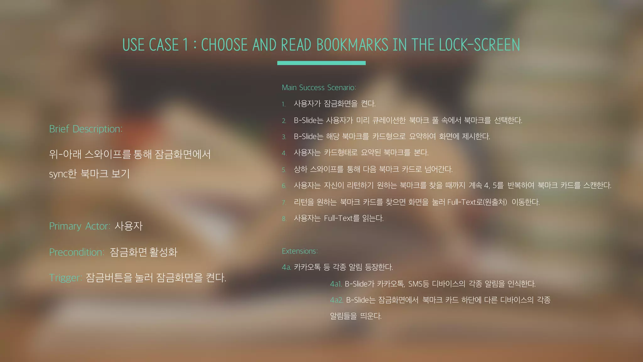 USE CASE 1 : CHOOSE AND READ BOOKMARKS IN THE LOCK-SCREEN
Main Success Scenario:
1. 사용자가 잠금화면을 켠다.
2. B-Slide는 사용자가 미리 큐레이션한 북마크 풀 속에서 북마크를 선택한다.
3. B-Slide는 해당 북마크를 카드형으로 요약하여 화면에 제시한다.
4. 사용자는 카드형태로 요약된 북마크를 본다.
5. 상하 스와이프를 통해 다음 북마크 카드로 넘어간다.
6. 사용자는 자신이 리턴하기 원하는 북마크를 찾을 때까지 계속 4, 5를 반복하여 북마크 카드를 스캔한다.
7. 리턴을 원하는 북마크 카드를 찾으면 화면을 눌러 Full-Text로(원출처) 이동한다.
8. 사용자는 Full-Text를 읽는다.
Extensions:
4a. 카카오톡 등 각종 알림 등장한다.
4a1. B-Slide가 카카오톡, SMS등 디바이스의 각종 알림을 인식한다.
4a2. B-Slide는 잠금화면에서 북마크 카드 하단에 다른 디바이스의 각종
알림들을 띄운다.
Brief Description:
위-아래 스와이프를 통해 잠금화면에서
sync한 북마크 보기
Primary Actor: 사용자
Precondition: 잠금화면 활성화
Trigger: 잠금버튼을 눌러 잠금화면을 켠다.
 