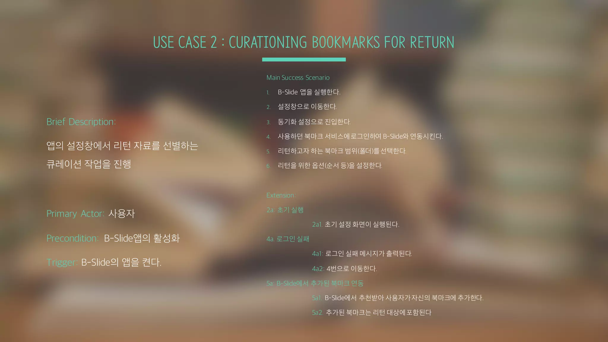 USE CASE 2 : CURATIONING BOOKMARKS FOR RETURN
Main Success Scenario
1. B-Slide 앱을 실행한다.
2. 설정창으로 이동한다.
3. 동기화 설정으로 진입한다.
4. 사용하던 북마크 서비스에로그인하여 B-Slide와 연동시킨다.
5. 리턴하고자 하는 북마크 범위(폴더)를선택한다.
6. 리턴을 위한 옵션(순서 등)을 설정한다.
Extension:
2a: 초기 실행
2a1. 초기 설정 화면이 실행된다.
4a. 로그인 실패
4a1: 로그인 실패 메시지가 출력된다.
4a2: 4번으로 이동한다.
5a: B-Slide에서 추가된 북마크 연동
5a1. B-Slide에서 추천받아 사용자가자신의 북마크에 추가한다.
5a2. 추가된 북마크는 리턴 대상에포함된다
Brief Description:
앱의 설정창에서 리턴 자료를 선별하는
큐레이션 작업을 진행
Primary Actor: 사용자
Precondition: B-Slide앱의 활성화
Trigger: B-Slide의 앱을 켠다.
 